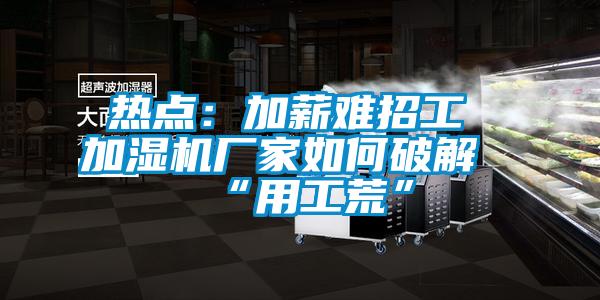 熱點:加薪難招工 加濕機廠家如何破解“用工荒”