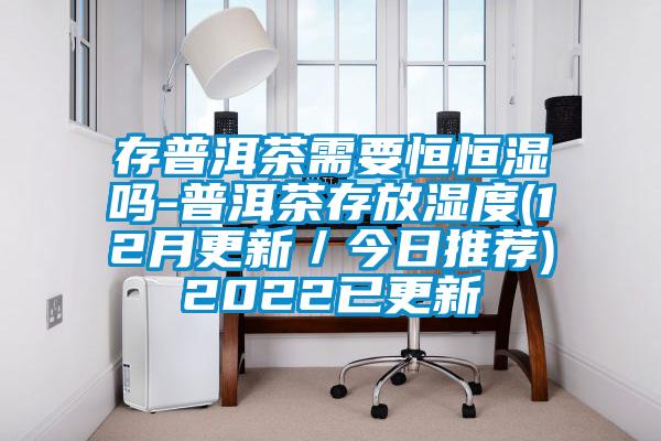 存普洱茶需要恒恒濕嗎-普洱茶存放濕度(12月更新/今日推薦)2022已更新