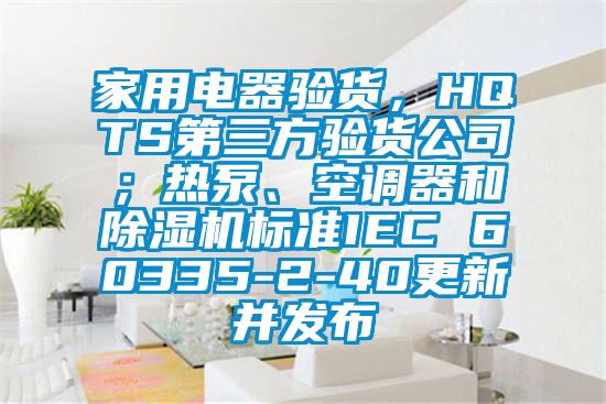 家用電器驗(yàn)貨，HQTS第三方驗(yàn)貨公司；熱泵、空調(diào)器和除濕機(jī)標(biāo)準(zhǔn)IEC 60335-2-40更新并發(fā)布