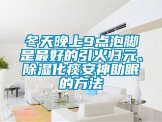 企業新聞冬天晚上9點泡腳是最好的引火歸元、除濕化痰安神助眠的方法