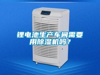 企業(yè)新聞鋰電池生產(chǎn)車間需要用除濕機(jī)嗎？