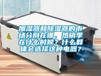 行業(yè)新聞加濕器和除濕器的市場(chǎng)分別在哪，熱銷季在什么時(shí)候？什么群體會(huì)選擇這種電器？
