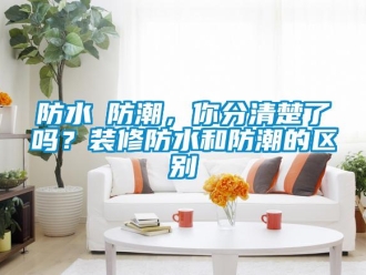 常見問題防水≠防潮，你分清楚了嗎？裝修防水和防潮的區別
