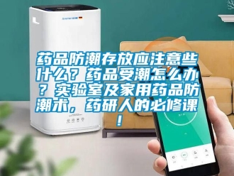 常見問題藥品防潮存放應注意些什么？藥品受潮怎么辦？實驗室及家用藥品防潮術，藥研人的必修課！