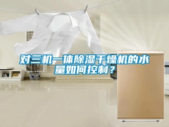 行業新聞對三機一體除濕干燥機的水量如何控制？