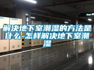 企業新聞解決地下室潮濕的方法是什么-怎樣解決地下室潮濕