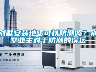 企業(yè)新聞別墅安裝地暖可以防潮嗎？別墅業(yè)主對(duì)于防潮的誤區(qū)
