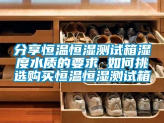 知識百科分享恒溫恒濕測試箱濕度水質的要求 如何挑選購買恒溫恒濕測試箱