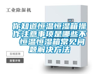 知識百科你知道恒溫恒濕箱操作注意事項是哪些不 恒溫恒濕箱常見問題解決方法