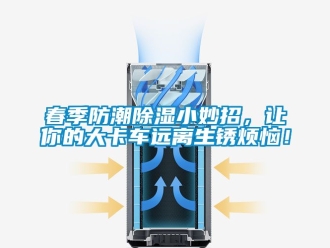 企業新聞春季防潮除濕小妙招，讓你的大卡車遠離生銹煩惱！