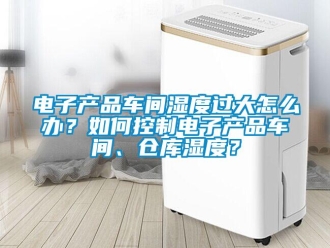 常見問題電子產品車間濕度過大怎么辦？如何控制電子產品車間、倉庫濕度？