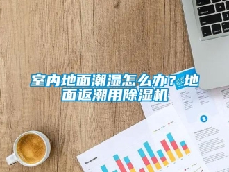 常見問題室內(nèi)地面潮濕怎么辦？地面返潮用除濕機