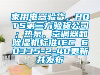 常見問題家用電器驗貨，HQTS第三方驗貨公司；熱泵、空調器和除濕機標準IEC 60335-2-40更新并發布