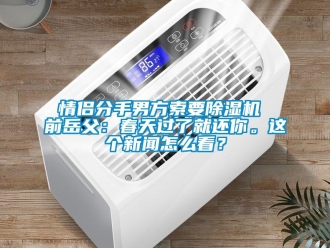 行業新聞情侶分手男方索要除濕機 前岳父：春天過了就還你。這個新聞怎么看？